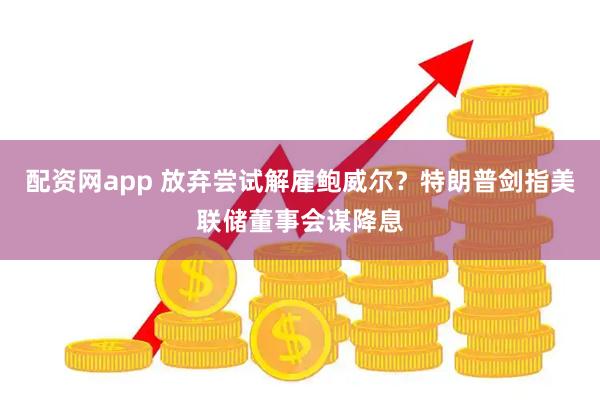 配资网app 放弃尝试解雇鲍威尔？特朗普剑指美联储董事会谋降息