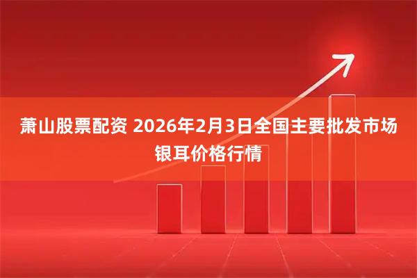 萧山股票配资 2026年2月3日全国主要批发市场银耳价格行情