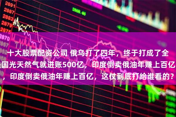 十大股票配资公司 俄乌打了四年，终于打成了全世界都喜欢的样子，美国光天然气就进账500亿，印度倒卖俄油年赚上百亿，这仗到底打给谁看的？