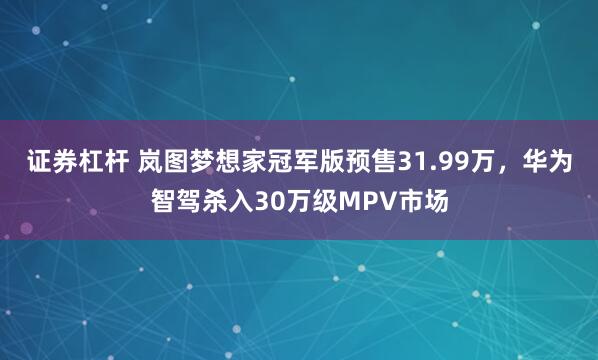证券杠杆 岚图梦想家冠军版预售31.99万，华为智驾杀入30万级MPV市场